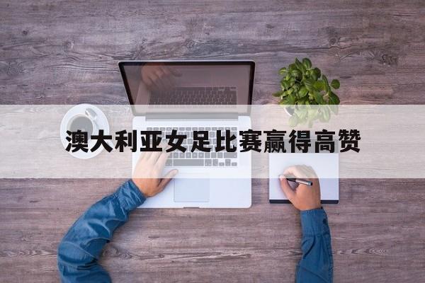 九游体育网页版-澳大利亚女足比赛赢得高赞