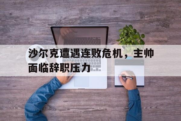 九游体育app-关于沙尔克遭遇连败危机，主帅面临辞职压力的信息