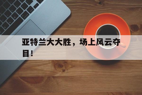 九游体育在线-包含亚特兰大大胜，场上风云夺目！的词条