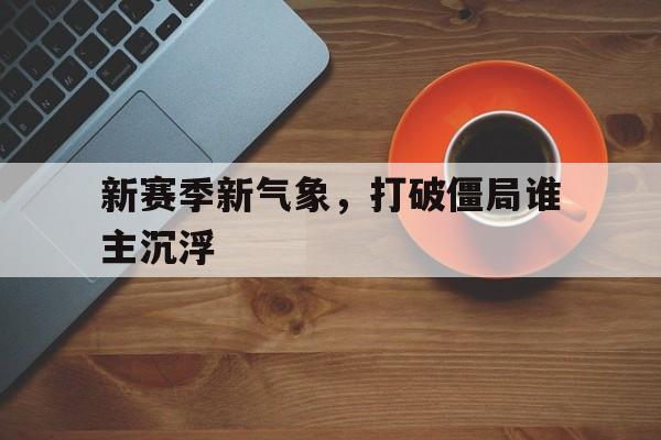 九游体育网页版入口-新赛季新气象，打破僵局谁主沉浮的简单介绍